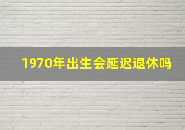 1970年出生会延迟退休吗