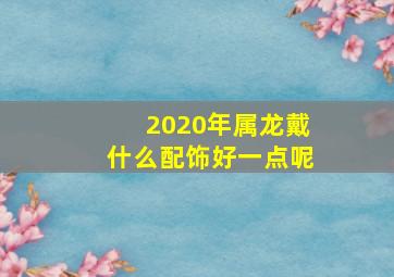 2020年属龙戴什么配饰好一点呢