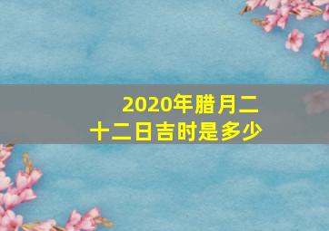 2020年腊月二十二日吉时是多少