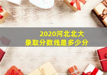 2020河北北大录取分数线是多少分