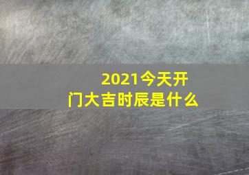 2021今天开门大吉时辰是什么