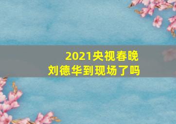 2021央视春晚刘德华到现场了吗