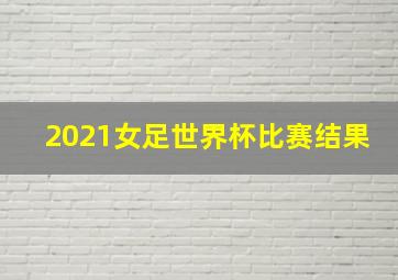 2021女足世界杯比赛结果