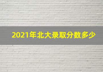 2021年北大录取分数多少