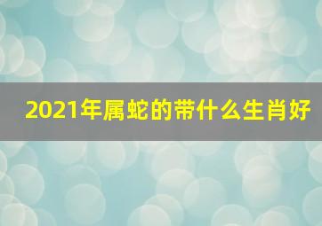 2021年属蛇的带什么生肖好