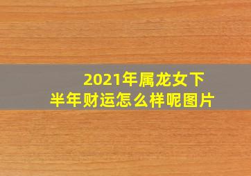 2021年属龙女下半年财运怎么样呢图片