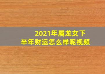 2021年属龙女下半年财运怎么样呢视频