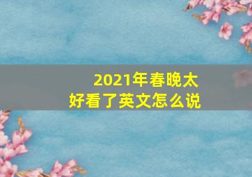 2021年春晚太好看了英文怎么说