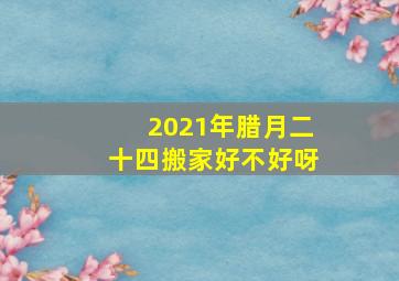 2021年腊月二十四搬家好不好呀