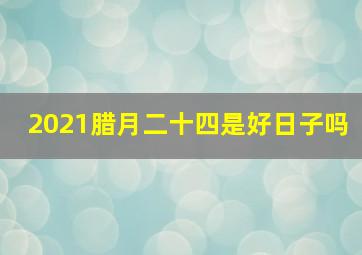 2021腊月二十四是好日子吗