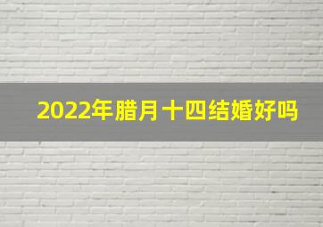 2022年腊月十四结婚好吗