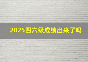 2025四六级成绩出来了吗