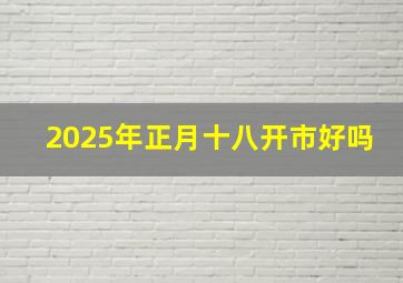 2025年正月十八开市好吗