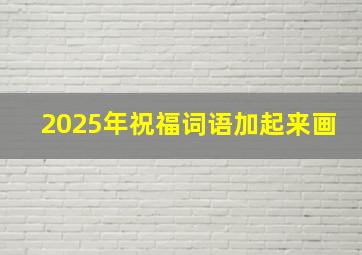 2025年祝福词语加起来画