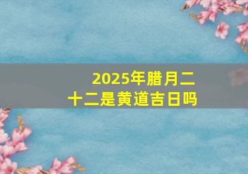 2025年腊月二十二是黄道吉日吗