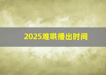 2025难哄播出时间