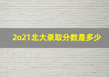 2o21北大录取分数是多少