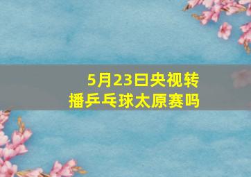 5月23曰央视转播乒乓球太原赛吗