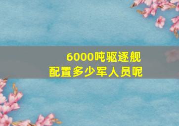 6000吨驱逐舰配置多少军人员呢