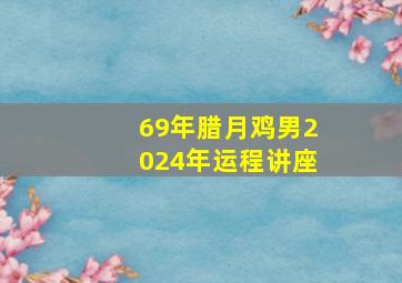 69年腊月鸡男2024年运程讲座