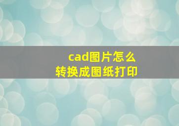 cad图片怎么转换成图纸打印