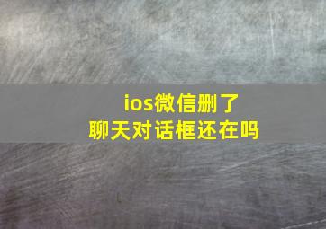 ios微信删了聊天对话框还在吗