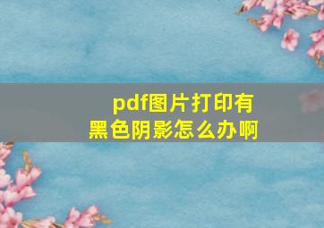 pdf图片打印有黑色阴影怎么办啊