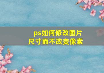 ps如何修改图片尺寸而不改变像素