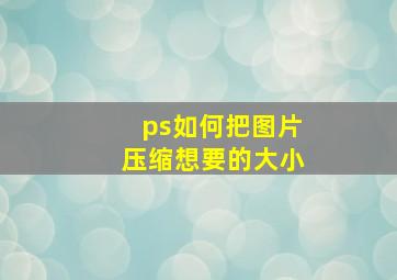 ps如何把图片压缩想要的大小