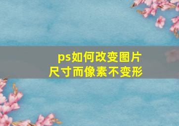 ps如何改变图片尺寸而像素不变形