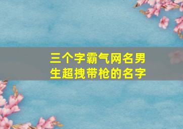 三个字霸气网名男生超拽带枪的名字