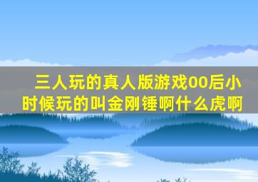 三人玩的真人版游戏00后小时候玩的叫金刚锤啊什么虎啊