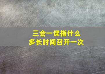 三会一课指什么多长时间召开一次