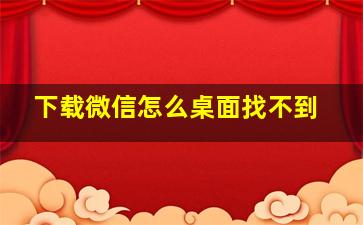 下载微信怎么桌面找不到