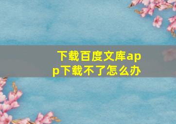 下载百度文库app下载不了怎么办