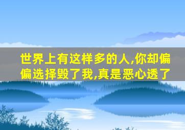 世界上有这样多的人,你却偏偏选择毁了我,真是恶心透了