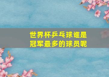 世界杯乒乓球谁是冠军最多的球员呢