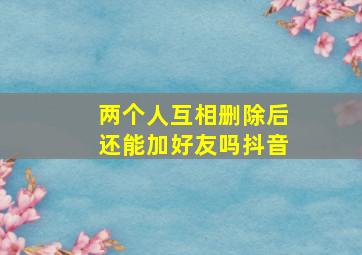 两个人互相删除后还能加好友吗抖音