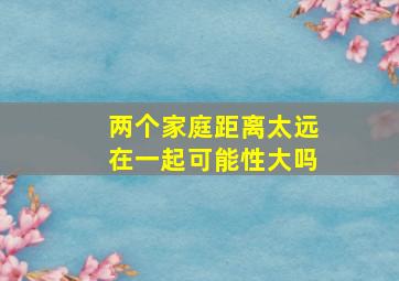 两个家庭距离太远在一起可能性大吗