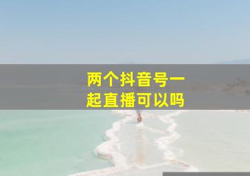 两个抖音号一起直播可以吗