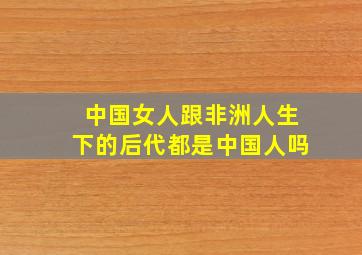 中国女人跟非洲人生下的后代都是中国人吗