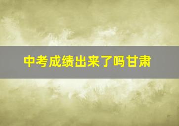 中考成绩出来了吗甘肃