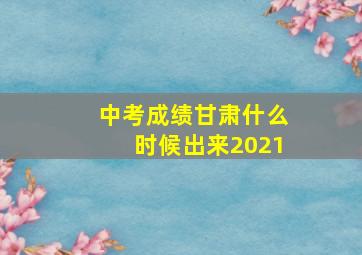 中考成绩甘肃什么时候出来2021