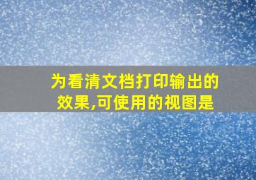 为看清文档打印输出的效果,可使用的视图是