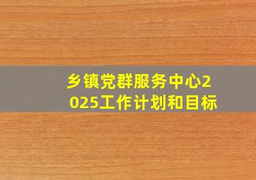 乡镇党群服务中心2025工作计划和目标