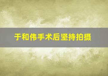 于和伟手术后坚持拍摄