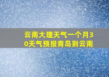 云南大理天气一个月30天气预报青岛到云南