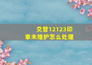 交管12123印章未维护怎么处理