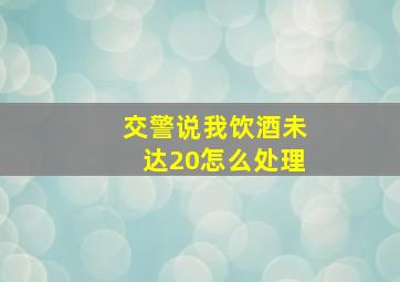 交警说我饮酒未达20怎么处理