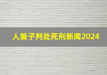 人贩子判处死刑新闻2024